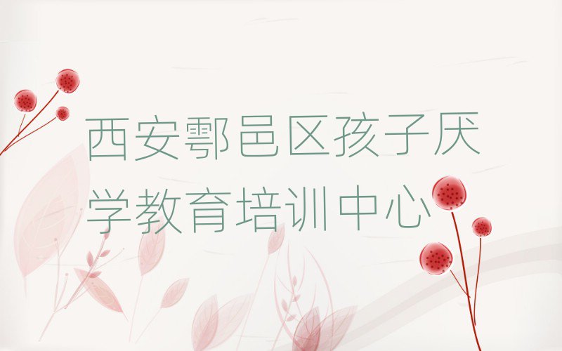 西安鄠邑区学孩子厌学教育上什么学校十大排名名单公布
