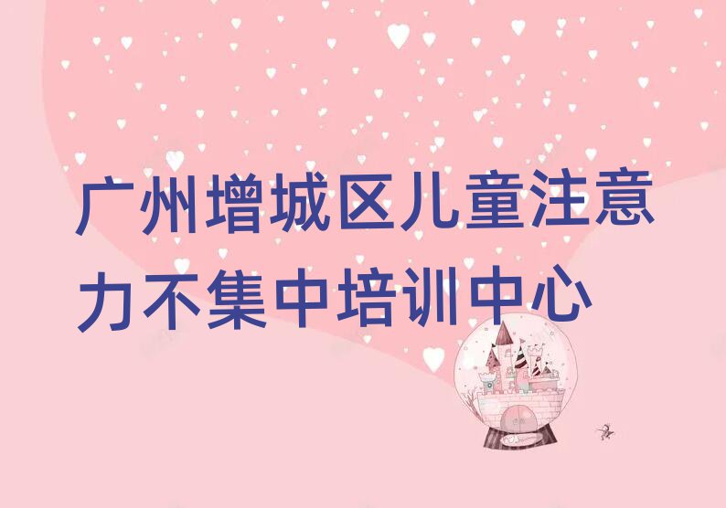 广州增城区儿童注意力不集中培训营十大一览汇总本地甄选的