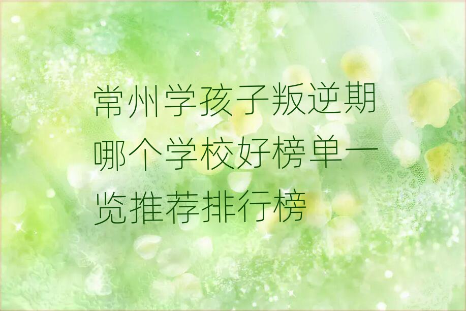 常州学孩子叛逆期哪个学校好榜单一览推荐排行榜